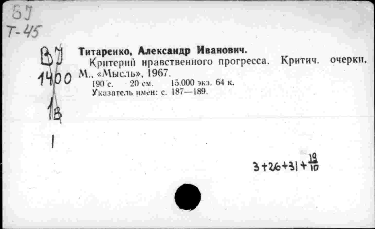 ﻿Титаренко, Александр Иванович.
Критерий нравственного прогресса. Критич. очерки.
М„ «Мысль», 1967.
190 с. 20 ем. 15.000 экз. 64 к.
Указатель имен: с. 187—189.
